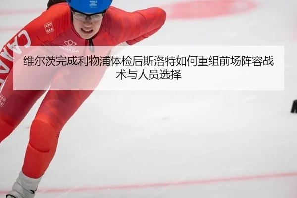 维尔茨完成利物浦体检后斯洛特如何重组前场阵容战术与人员选择