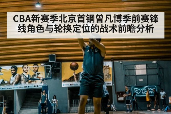 CBA新赛季北京首钢曾凡博季前赛锋线角色与轮换定位的战术前瞻分析